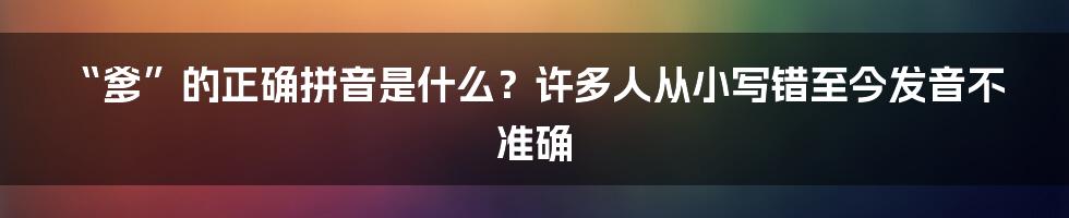 “爹”的正确拼音是什么？许多人从小写错至今发音不准确