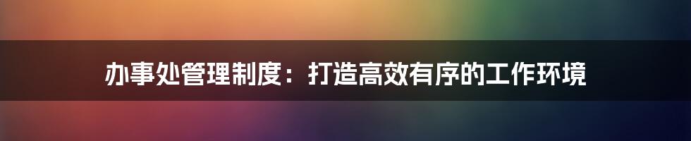 办事处管理制度：打造高效有序的工作环境