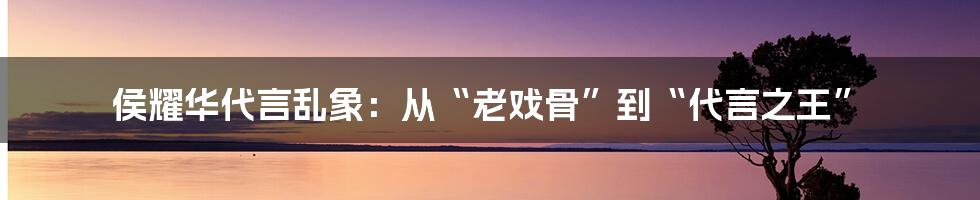 侯耀华代言乱象：从“老戏骨”到“代言之王”