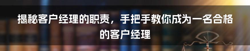 揭秘客户经理的职责，手把手教你成为一名合格的客户经理