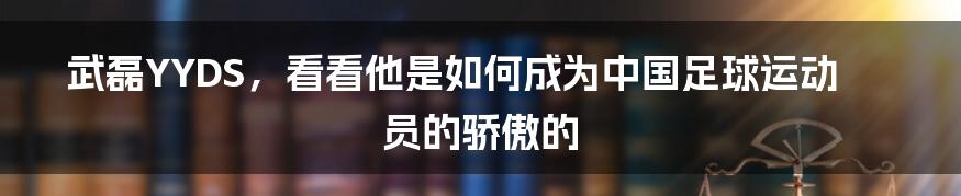 武磊YYDS，看看他是如何成为中国足球运动员的骄傲的