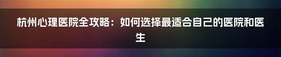 杭州心理医院全攻略：如何选择最适合自己的医院和医生