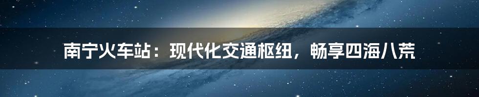 南宁火车站：现代化交通枢纽，畅享四海八荒