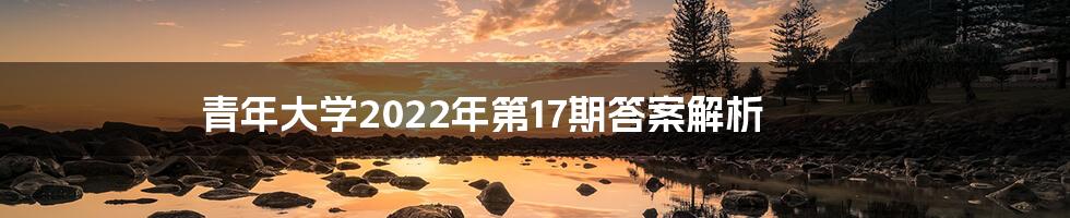 青年大学2022年第17期答案解析