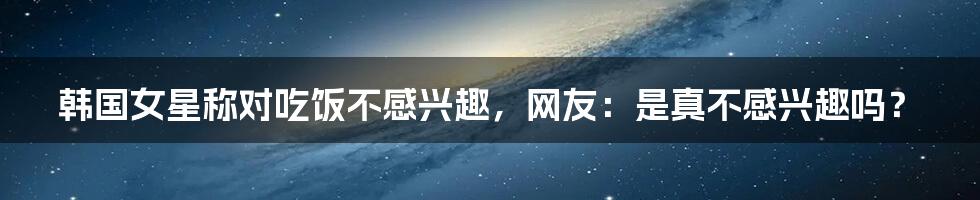 韩国女星称对吃饭不感兴趣，网友：是真不感兴趣吗？