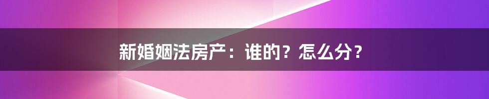 新婚姻法房产：谁的？怎么分？