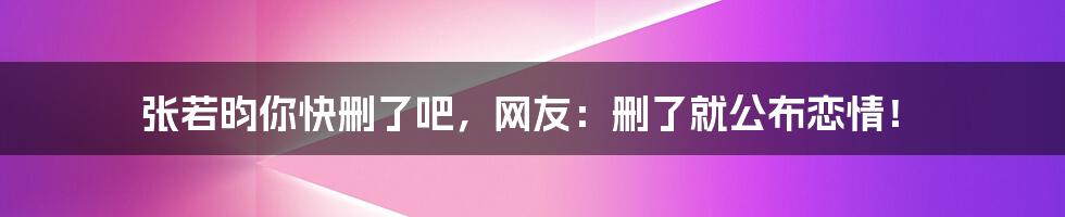 张若昀你快删了吧，网友：删了就公布恋情！