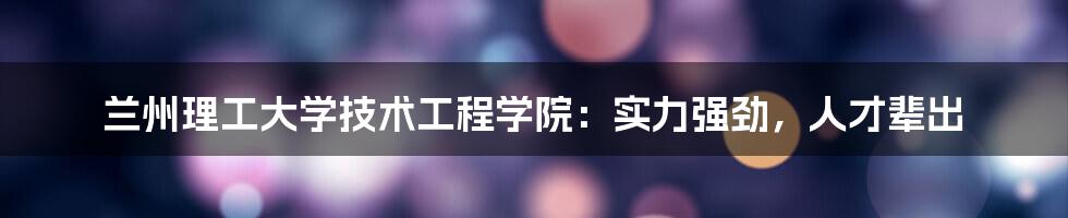 兰州理工大学技术工程学院：实力强劲，人才辈出