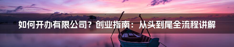 如何开办有限公司？创业指南：从头到尾全流程讲解