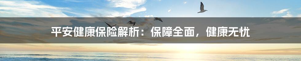 平安健康保险解析：保障全面，健康无忧