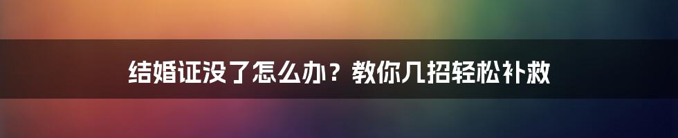 结婚证没了怎么办？教你几招轻松补救