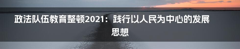 政法队伍教育整顿2021：践行以人民为中心的发展思想