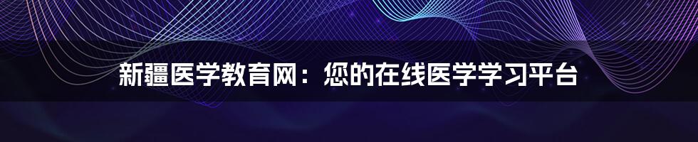 新疆医学教育网：您的在线医学学习平台