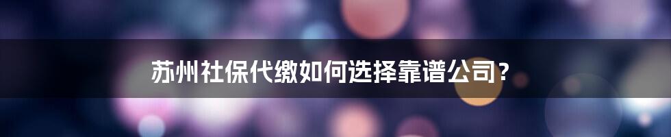 苏州社保代缴如何选择靠谱公司？