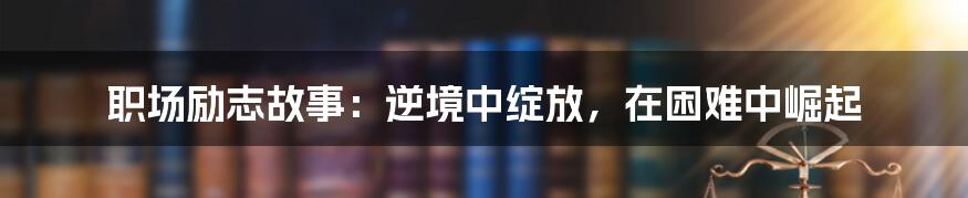 职场励志故事：逆境中绽放，在困难中崛起