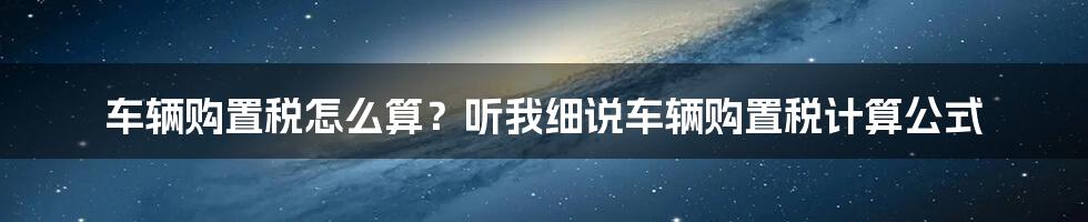 车辆购置税怎么算？听我细说车辆购置税计算公式