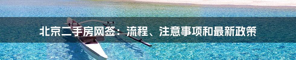 北京二手房网签：流程、注意事项和最新政策