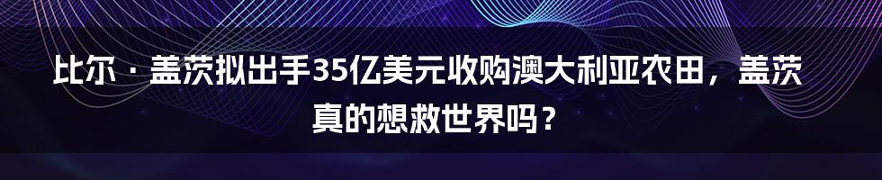 比尔·盖茨拟出手35亿美元收购澳大利亚农田，盖茨真的想救世界吗？