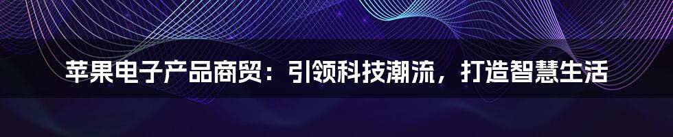 苹果电子产品商贸：引领科技潮流，打造智慧生活