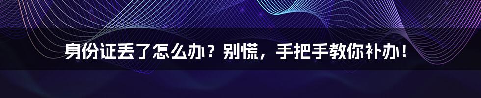 身份证丢了怎么办？别慌，手把手教你补办！