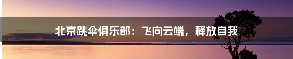 北京跳伞俱乐部：飞向云端，释放自我