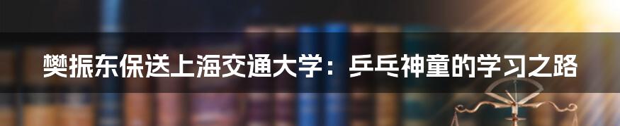 樊振东保送上海交通大学：乒乓神童的学习之路