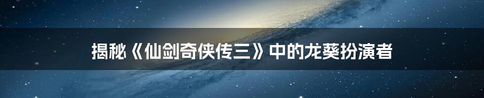 揭秘《仙剑奇侠传三》中的龙葵扮演者