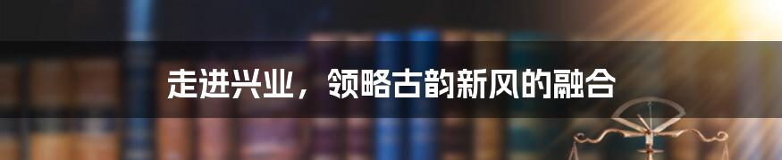 走进兴业，领略古韵新风的融合