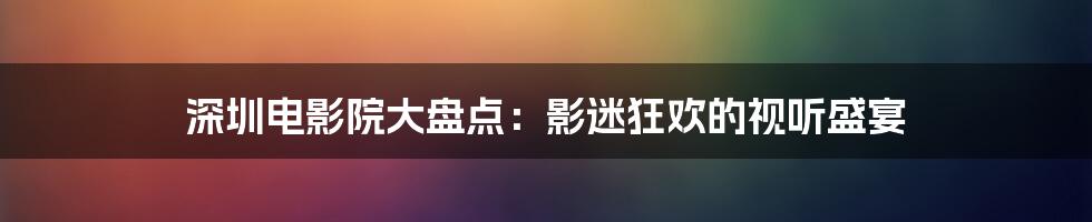 深圳电影院大盘点：影迷狂欢的视听盛宴