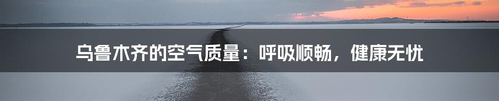 乌鲁木齐的空气质量：呼吸顺畅，健康无忧