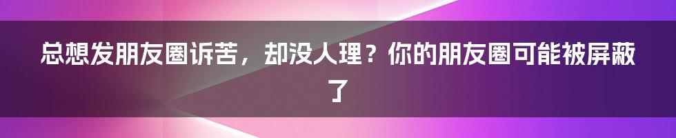 总想发朋友圈诉苦，却没人理？你的朋友圈可能被屏蔽了