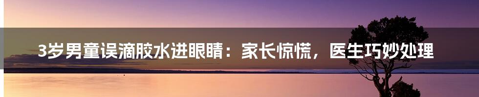 3岁男童误滴胶水进眼睛：家长惊慌，医生巧妙处理