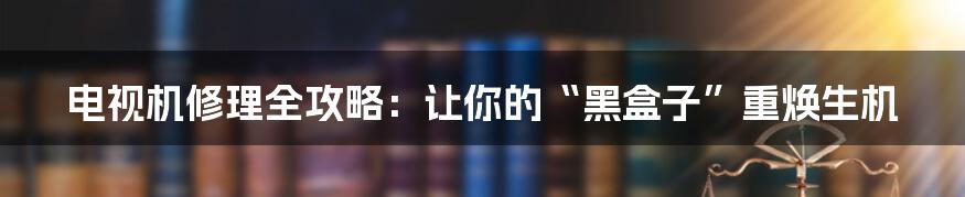 电视机修理全攻略：让你的“黑盒子”重焕生机