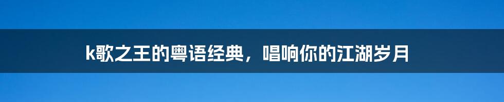 k歌之王的粤语经典，唱响你的江湖岁月