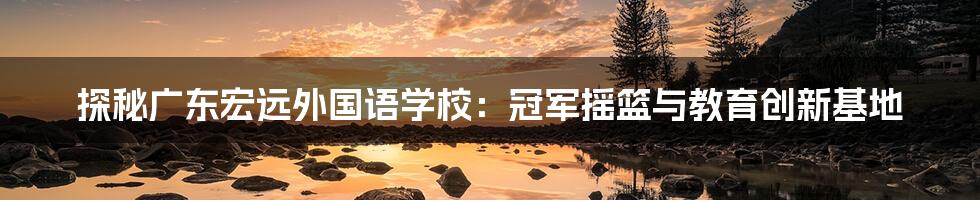 探秘广东宏远外国语学校：冠军摇篮与教育创新基地