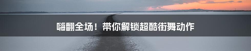 嗨翻全场！带你解锁超酷街舞动作