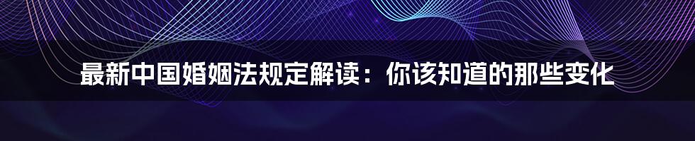 最新中国婚姻法规定解读：你该知道的那些变化