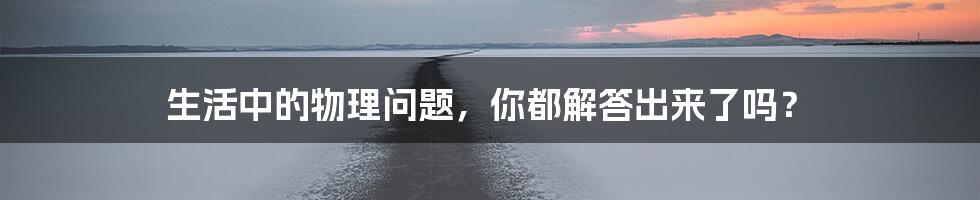 生活中的物理问题，你都解答出来了吗？