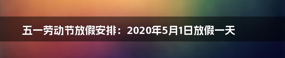 五一劳动节放假安排：2020年5月1日放假一天