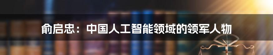 俞启忠：中国人工智能领域的领军人物