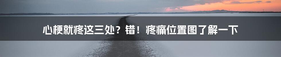 心梗就疼这三处？错！疼痛位置图了解一下