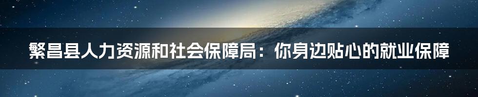 繁昌县人力资源和社会保障局：你身边贴心的就业保障