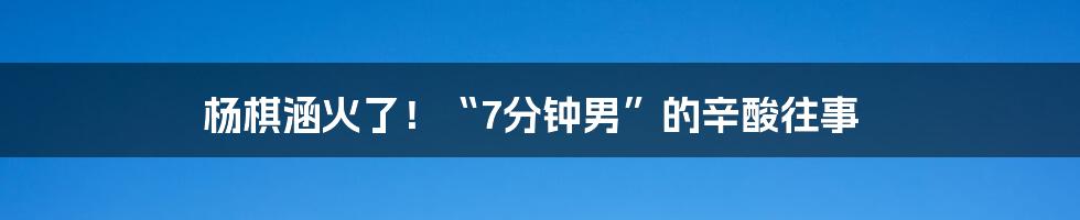 杨棋涵火了！“7分钟男”的辛酸往事