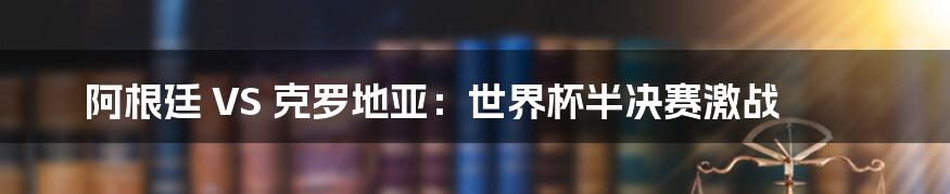 阿根廷 VS 克罗地亚：世界杯半决赛激战