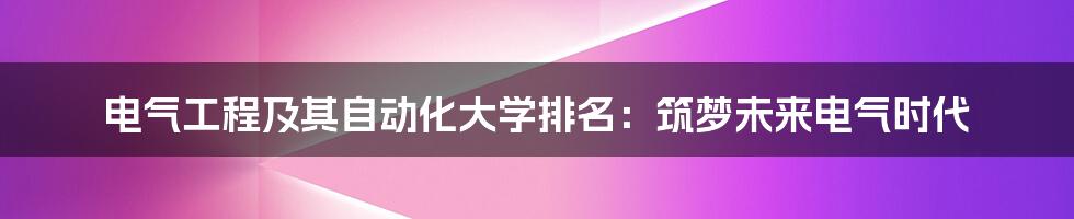 电气工程及其自动化大学排名：筑梦未来电气时代