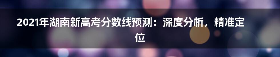 2021年湖南新高考分数线预测：深度分析，精准定位