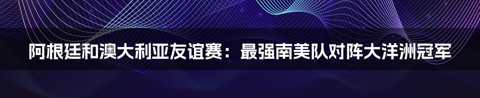 阿根廷和澳大利亚友谊赛：最强南美队对阵大洋洲冠军