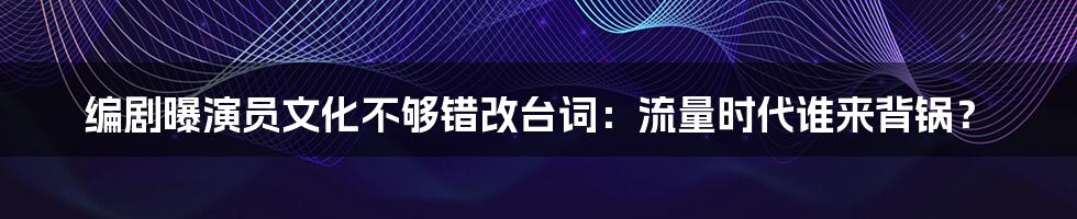 编剧曝演员文化不够错改台词：流量时代谁来背锅？