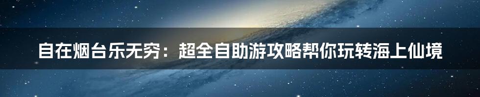 自在烟台乐无穷：超全自助游攻略帮你玩转海上仙境