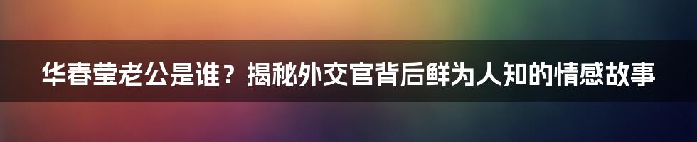 华春莹老公是谁？揭秘外交官背后鲜为人知的情感故事